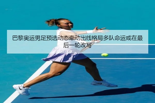 巴黎奥运男足预选动态牵动出线格局多队命运或在最后一轮改写