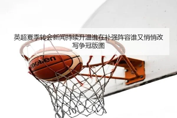 英超夏季转会新闻持续升温谁在补强阵容谁又悄悄改写争冠版图